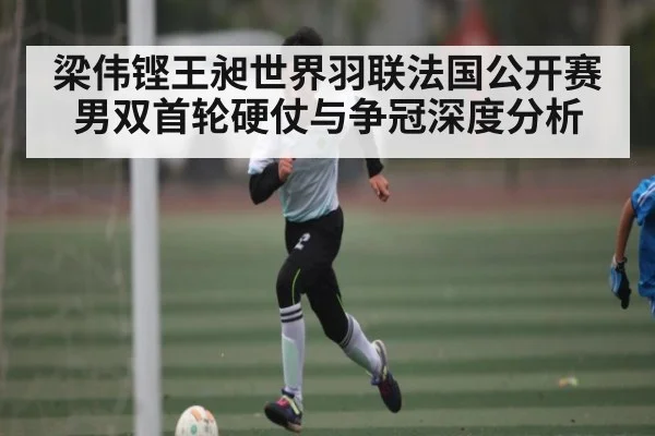 梁伟铿王昶世界羽联法国公开赛男双首轮硬仗与争冠深度分析