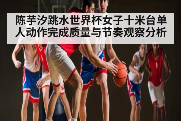陈芋汐跳水世界杯女子十米台单人动作完成质量与节奏观察分析